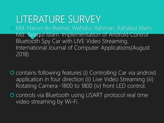 LITERATURE SURVEY
 Md. Harun-Ar-Rashid, Wahidur Rahman, Rahabul Islam,
Md. Tarequl Islam. Implementation of Android Control
Bluetooth Spy Car with LIVE Video Streaming.
International Journal of Computer Applications(August
2018)
 contains following features (i) Controlling Car via android
application in four direction (ii) Live Video Streaming (iii)
Rotating Camera -1800 to 1800 (iv) front LED control.
 controls via Bluetooth using USART protocol real time
video streaming by Wi-Fi.
 