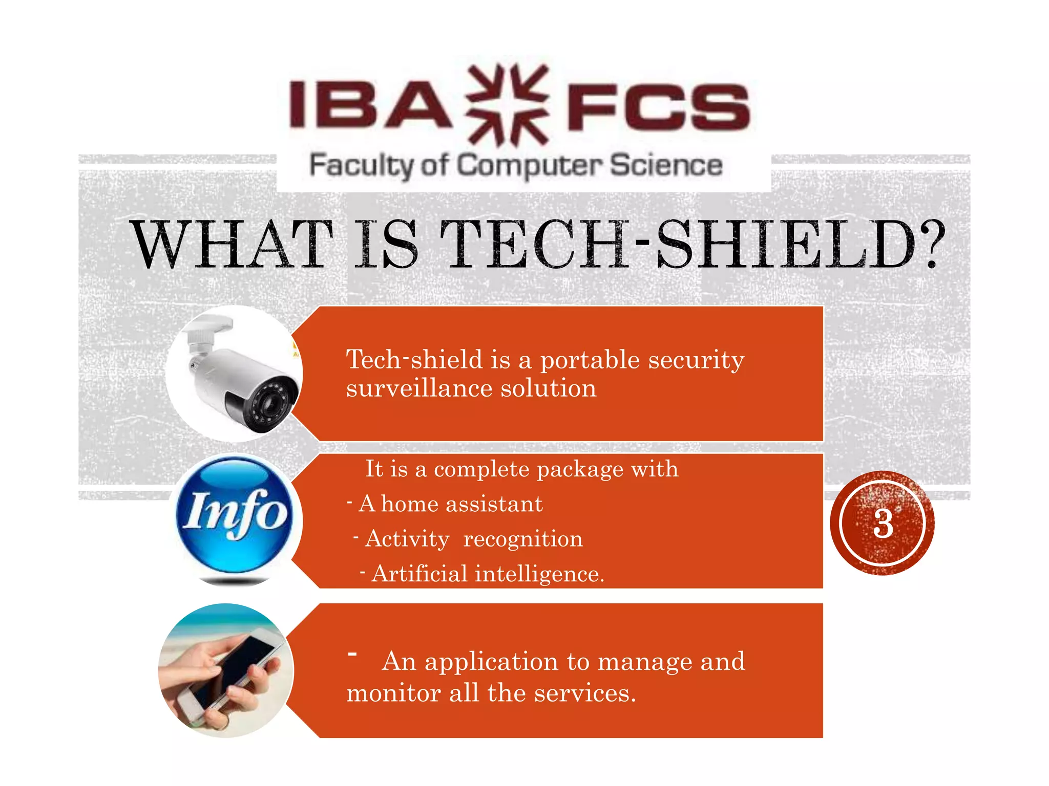 3
Tech-shield is a portable security
surveillance solution
It is a complete package with
- A home assistant
- Activity recognition
- Artificial intelligence.
- An application to manage and
monitor all the services.