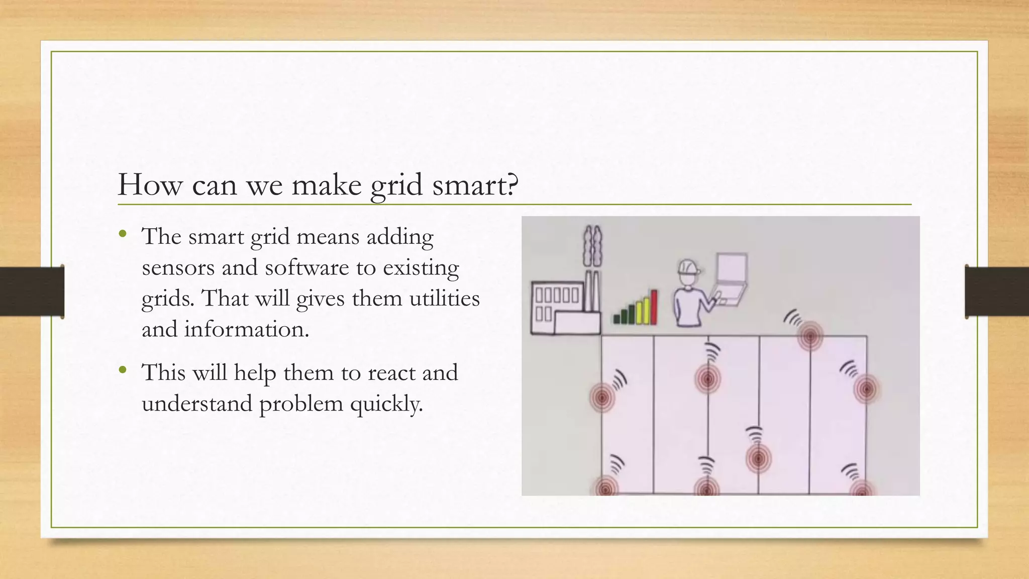How can we make grid smart?
• The smart grid means adding
sensors and software to existing
grids. That will gives them utilities
and information.
• This will help them to react and
understand problem quickly.
 
