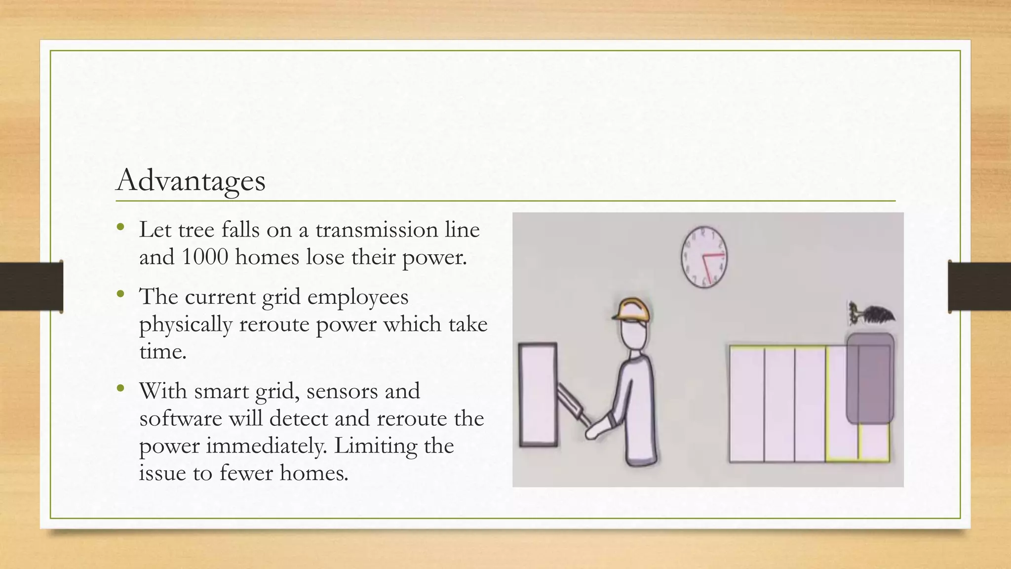 Advantages
• Let tree falls on a transmission line
and 1000 homes lose their power.
• The current grid employees
physically reroute power which take
time.
• With smart grid, sensors and
software will detect and reroute the
power immediately. Limiting the
issue to fewer homes.
 