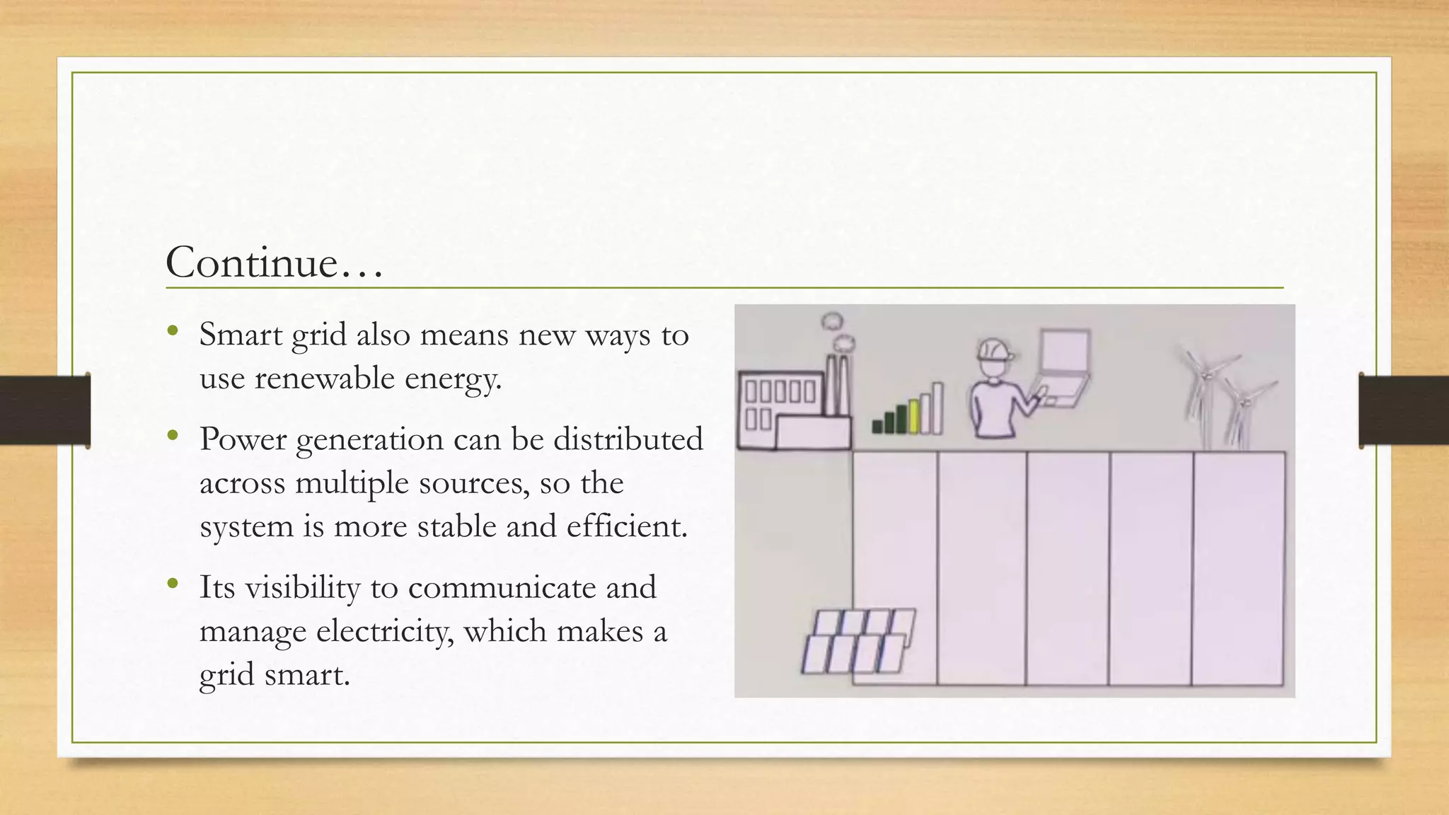 Continue…
• Smart grid also means new ways to
use renewable energy.
• Power generation can be distributed
across multiple sources, so the
system is more stable and efficient.
• Its visibility to communicate and
manage electricity, which makes a
grid smart.
 