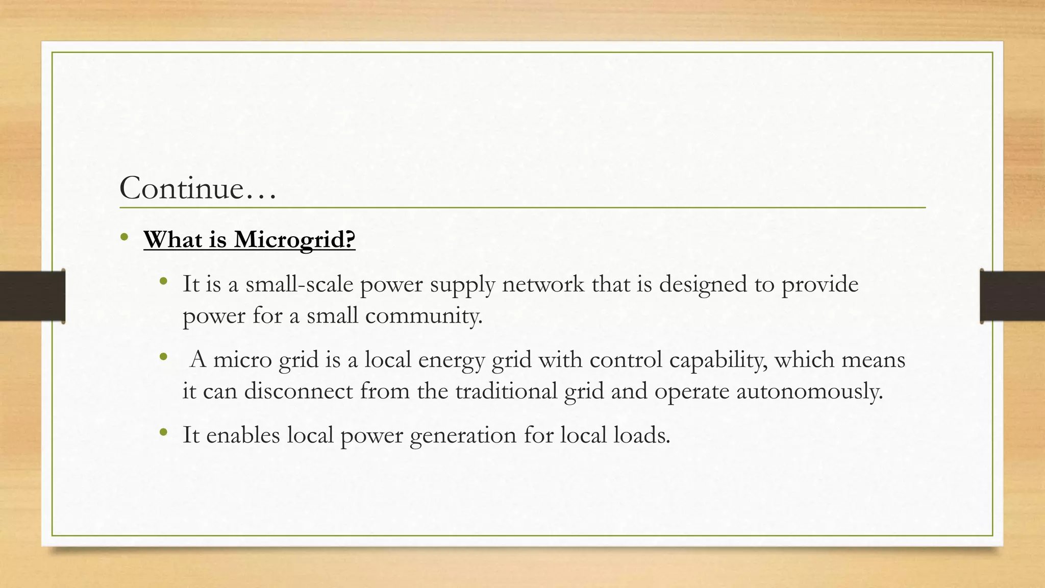 Continue…
• What is Microgrid?
• It is a small-scale power supply network that is designed to provide
power for a small community.
• A micro grid is a local energy grid with control capability, which means
it can disconnect from the traditional grid and operate autonomously.
• It enables local power generation for local loads.
 