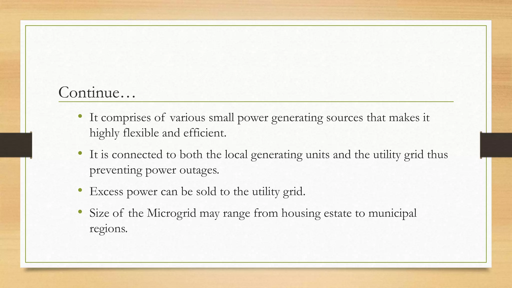 Continue…
• It comprises of various small power generating sources that makes it
highly flexible and efficient.
• It is connected to both the local generating units and the utility grid thus
preventing power outages.
• Excess power can be sold to the utility grid.
• Size of the Microgrid may range from housing estate to municipal
regions.
 
