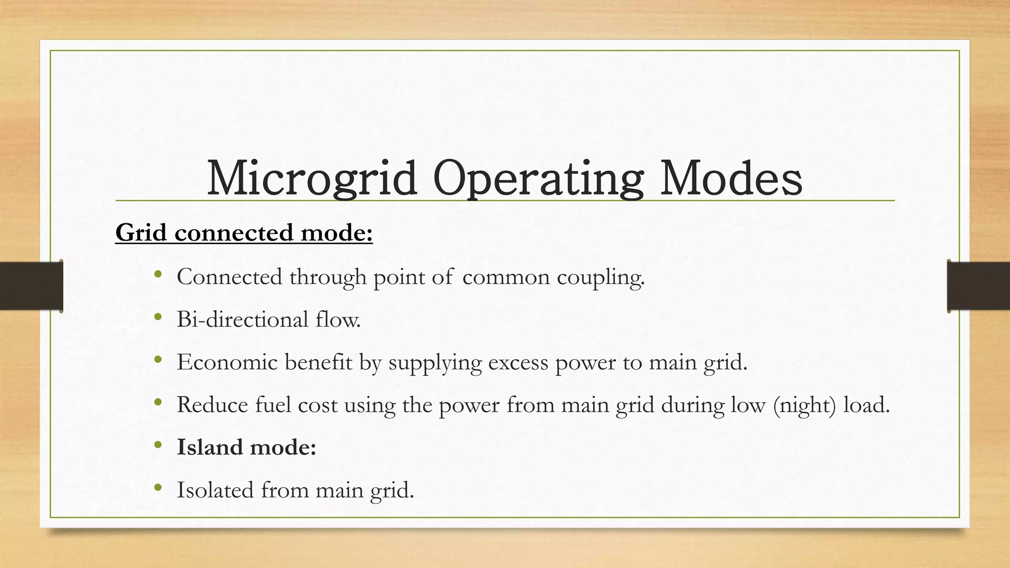 Microgrid Operating Modes
Grid connected mode:
• Connected through point of common coupling.
• Bi-directional flow.
• Economic benefit by supplying excess power to main grid.
• Reduce fuel cost using the power from main grid during low (night) load.
• Island mode:
• Isolated from main grid.
 