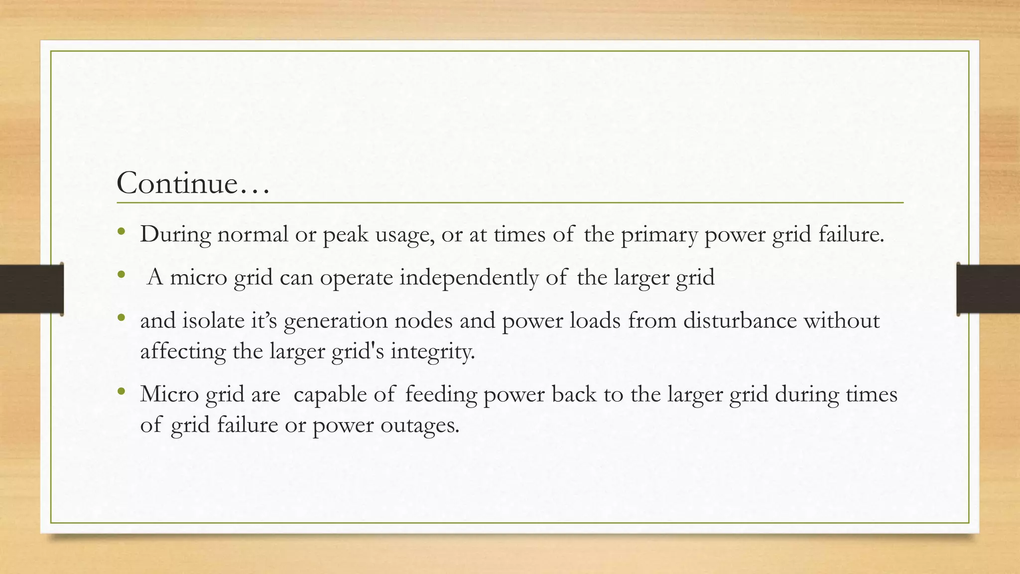 Continue…
• During normal or peak usage, or at times of the primary power grid failure.
• A micro grid can operate independently of the larger grid
• and isolate it’s generation nodes and power loads from disturbance without
affecting the larger grid's integrity.
• Micro grid are capable of feeding power back to the larger grid during times
of grid failure or power outages.
 