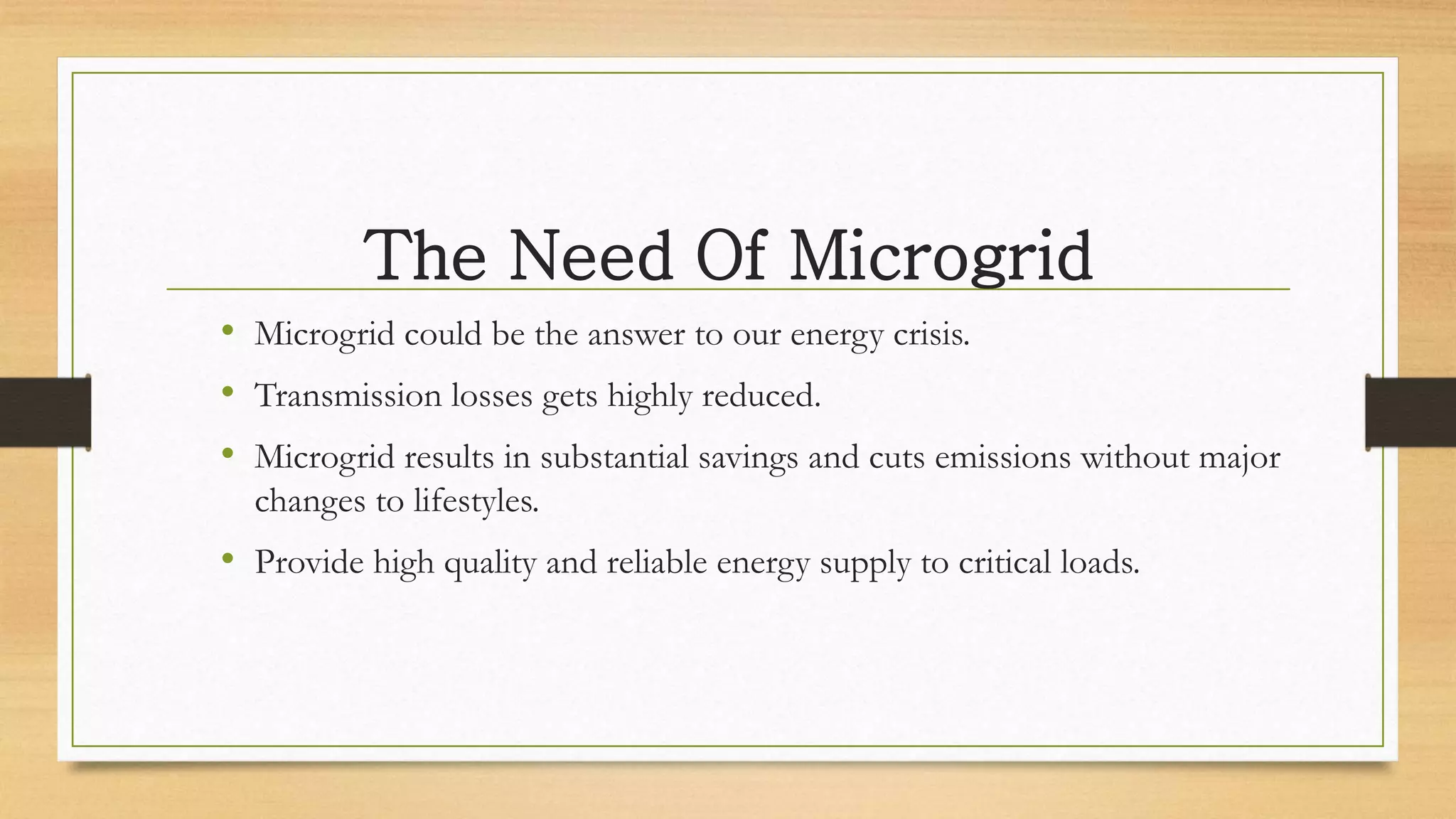 The Need Of Microgrid
• Microgrid could be the answer to our energy crisis.
• Transmission losses gets highly reduced.
• Microgrid results in substantial savings and cuts emissions without major
changes to lifestyles.
• Provide high quality and reliable energy supply to critical loads.
 