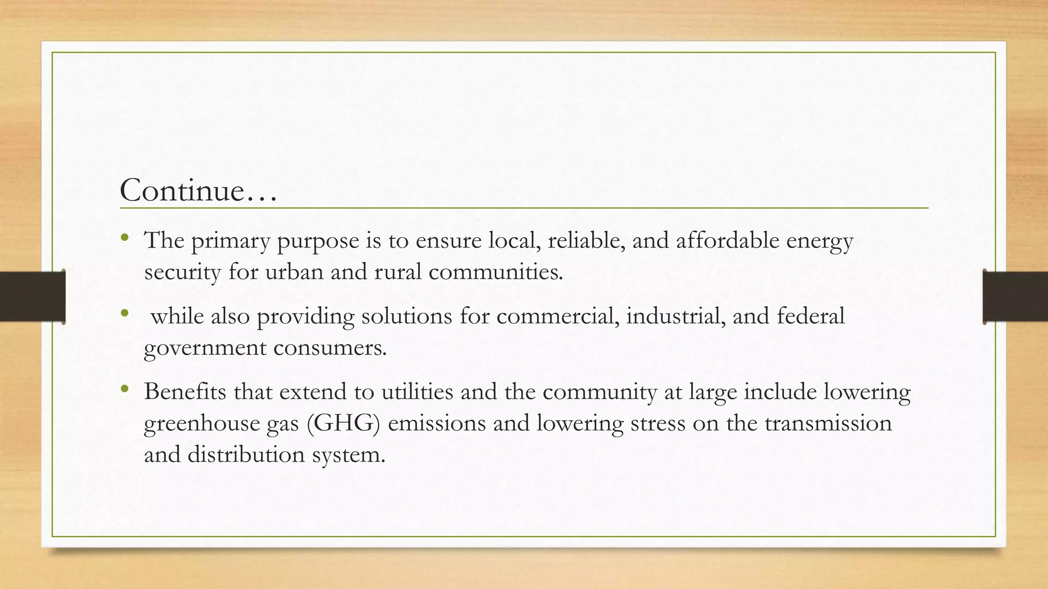 Continue…
• The primary purpose is to ensure local, reliable, and affordable energy
security for urban and rural communities.
• while also providing solutions for commercial, industrial, and federal
government consumers.
• Benefits that extend to utilities and the community at large include lowering
greenhouse gas (GHG) emissions and lowering stress on the transmission
and distribution system.
 