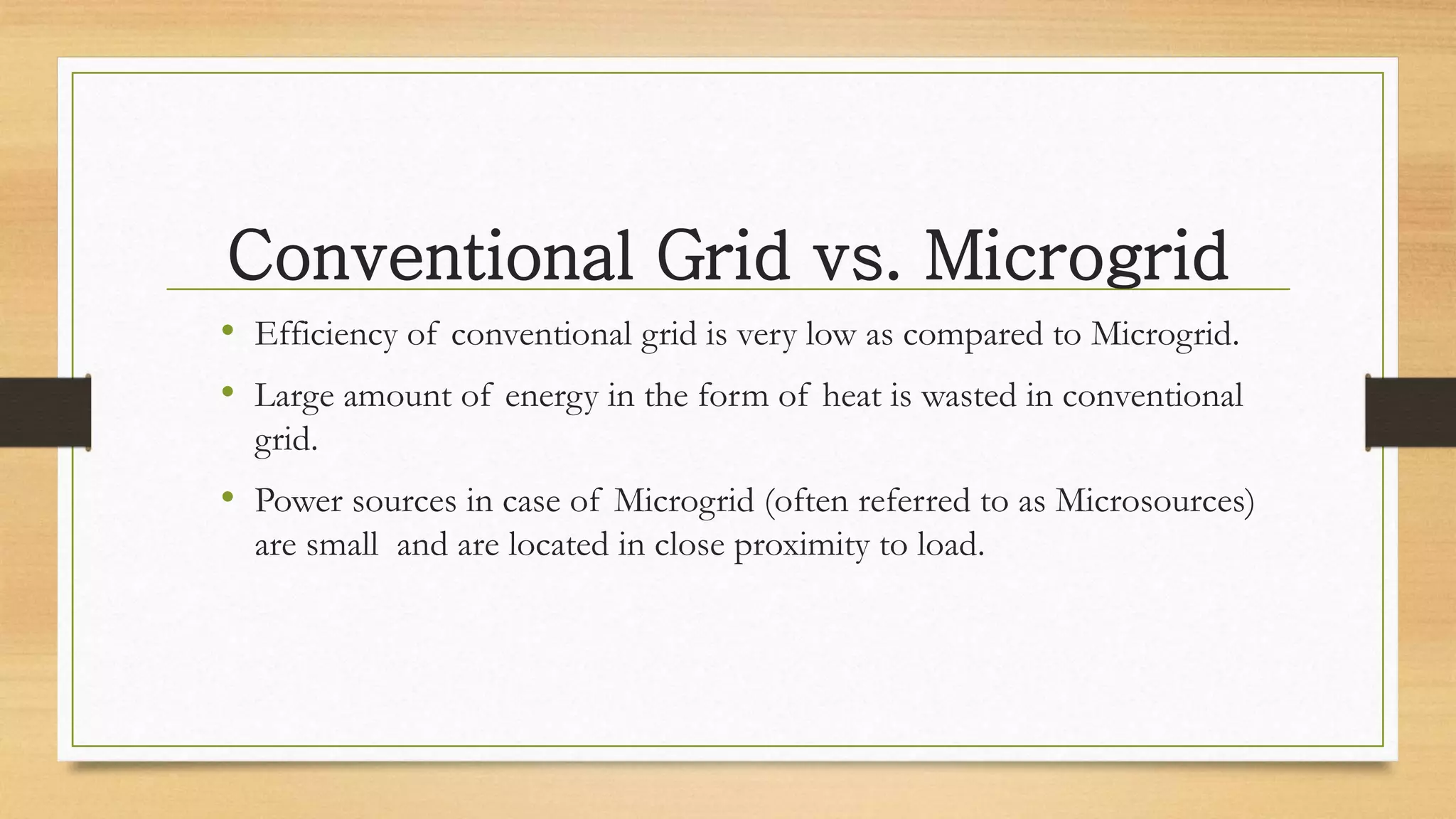 Conventional Grid vs. Microgrid
• Efficiency of conventional grid is very low as compared to Microgrid.
• Large amount of energy in the form of heat is wasted in conventional
grid.
• Power sources in case of Microgrid (often referred to as Microsources)
are small and are located in close proximity to load.
 