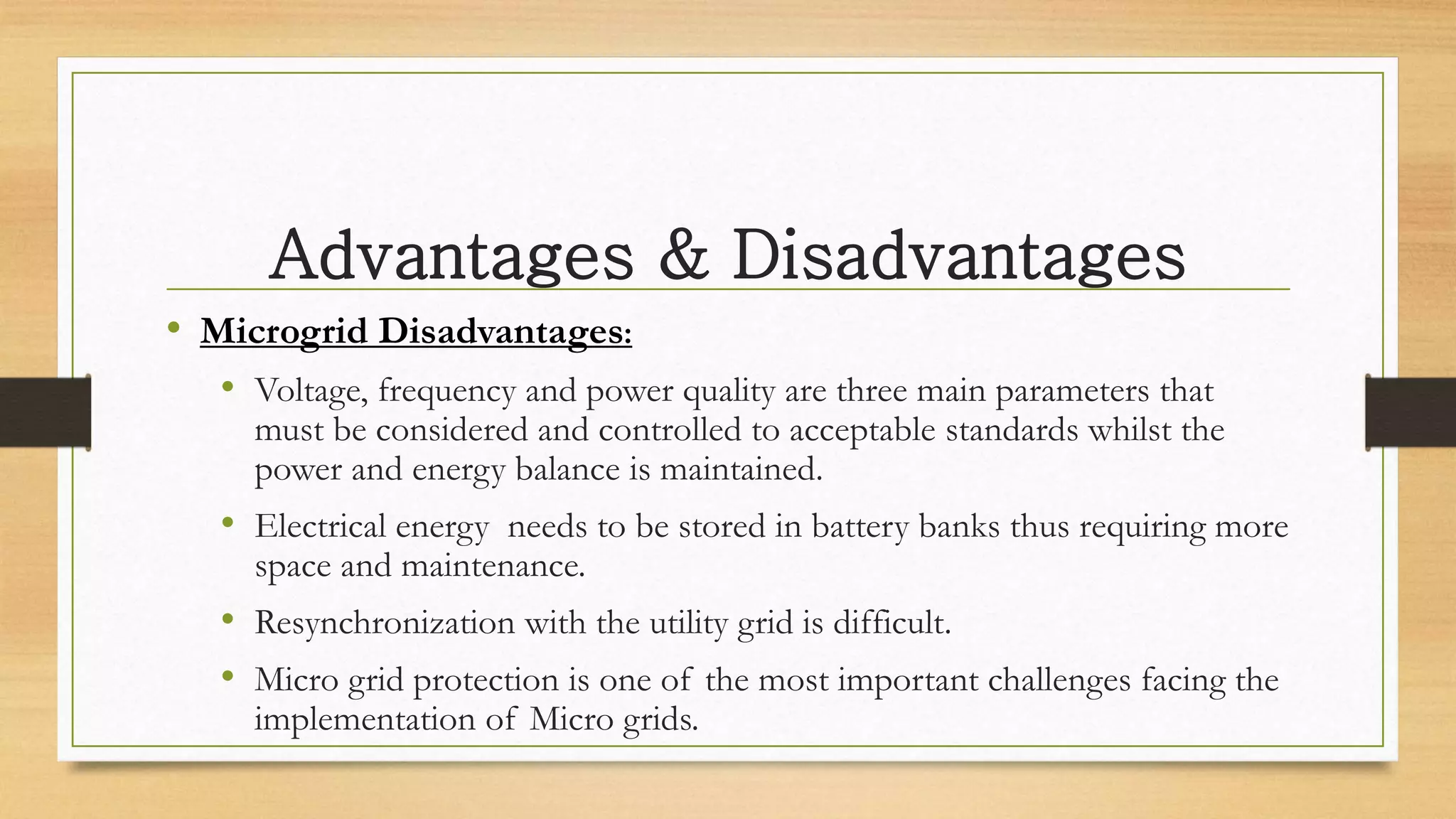 Advantages & Disadvantages
• Microgrid Disadvantages:
• Voltage, frequency and power quality are three main parameters that
must be considered and controlled to acceptable standards whilst the
power and energy balance is maintained.
• Electrical energy needs to be stored in battery banks thus requiring more
space and maintenance.
• Resynchronization with the utility grid is difficult.
• Micro grid protection is one of the most important challenges facing the
implementation of Micro grids.
 