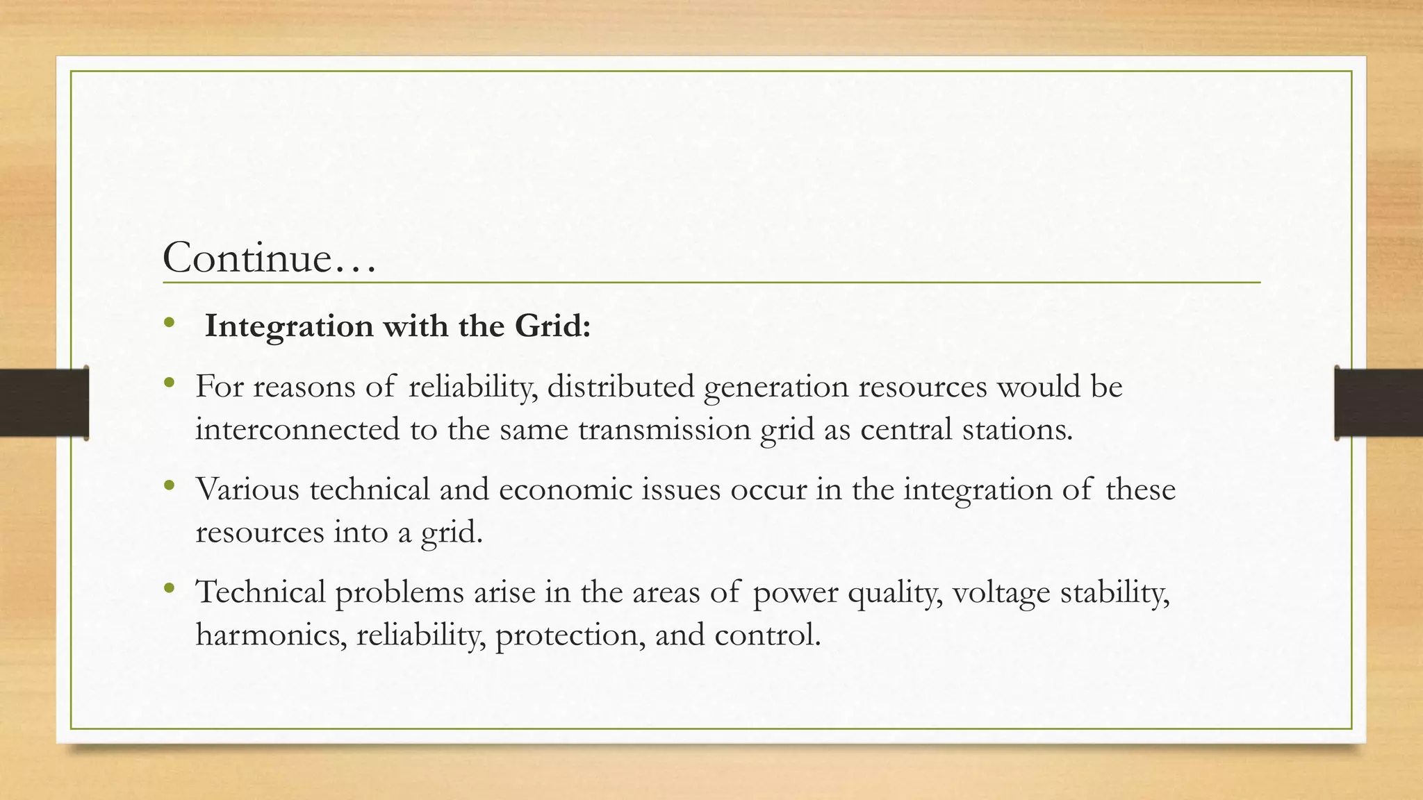 Continue…
• Integration with the Grid:
• For reasons of reliability, distributed generation resources would be
interconnected to the same transmission grid as central stations.
• Various technical and economic issues occur in the integration of these
resources into a grid.
• Technical problems arise in the areas of power quality, voltage stability,
harmonics, reliability, protection, and control.
 