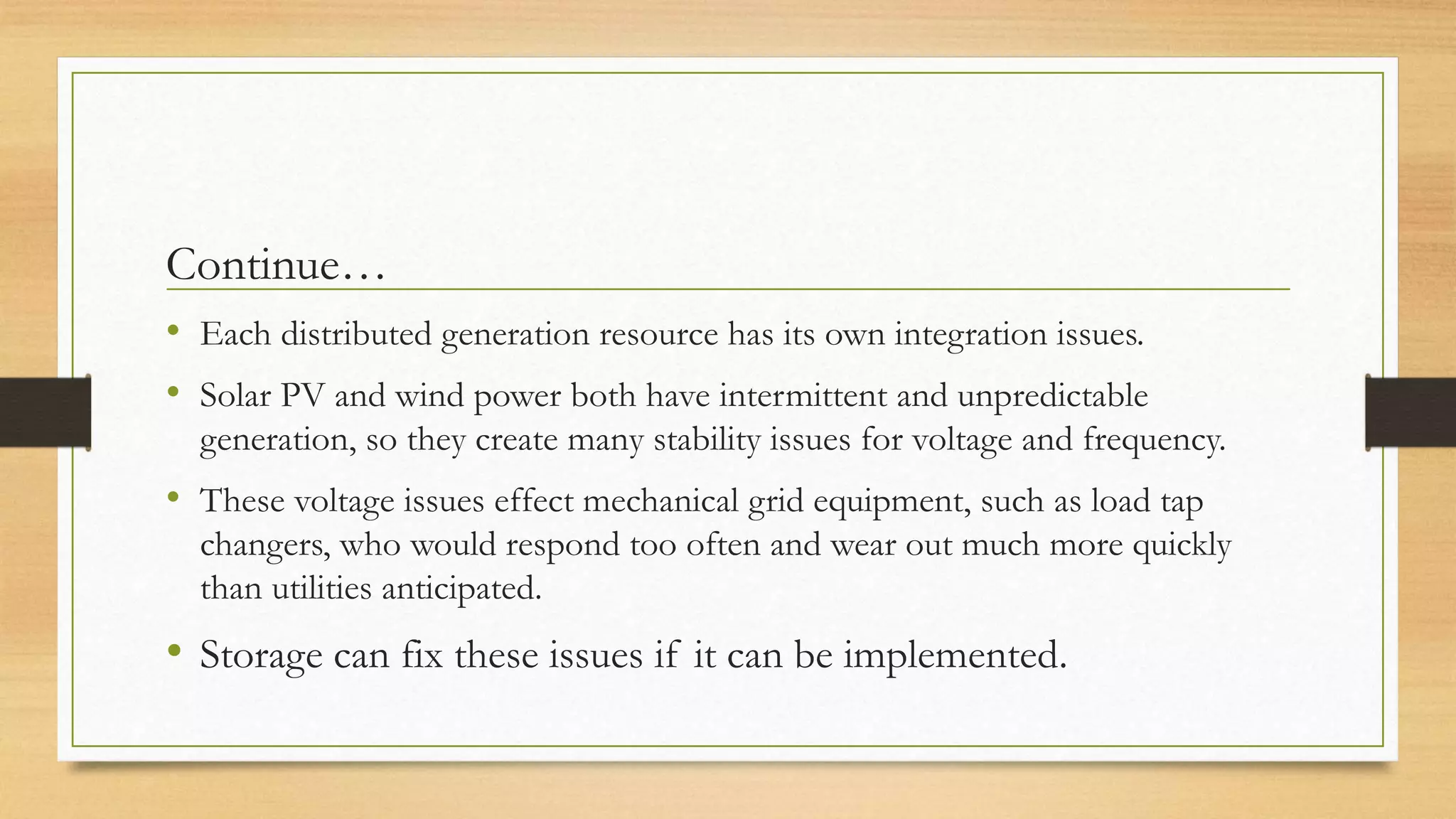 Continue…
• Each distributed generation resource has its own integration issues.
• Solar PV and wind power both have intermittent and unpredictable
generation, so they create many stability issues for voltage and frequency.
• These voltage issues effect mechanical grid equipment, such as load tap
changers, who would respond too often and wear out much more quickly
than utilities anticipated.
• Storage can fix these issues if it can be implemented.
 