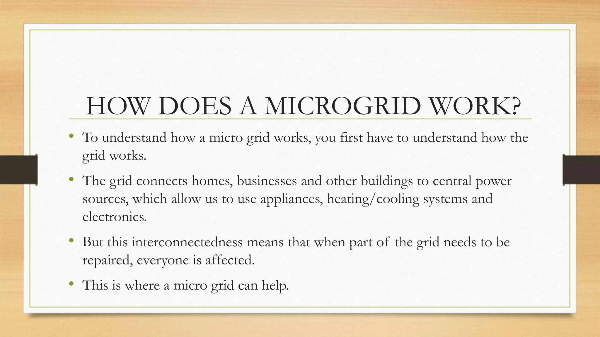 HOW DOES A MICROGRID WORK?
• To understand how a micro grid works, you first have to understand how the
grid works.
• The grid connects homes, businesses and other buildings to central power
sources, which allow us to use appliances, heating/cooling systems and
electronics.
• But this interconnectedness means that when part of the grid needs to be
repaired, everyone is affected.
• This is where a micro grid can help.
 