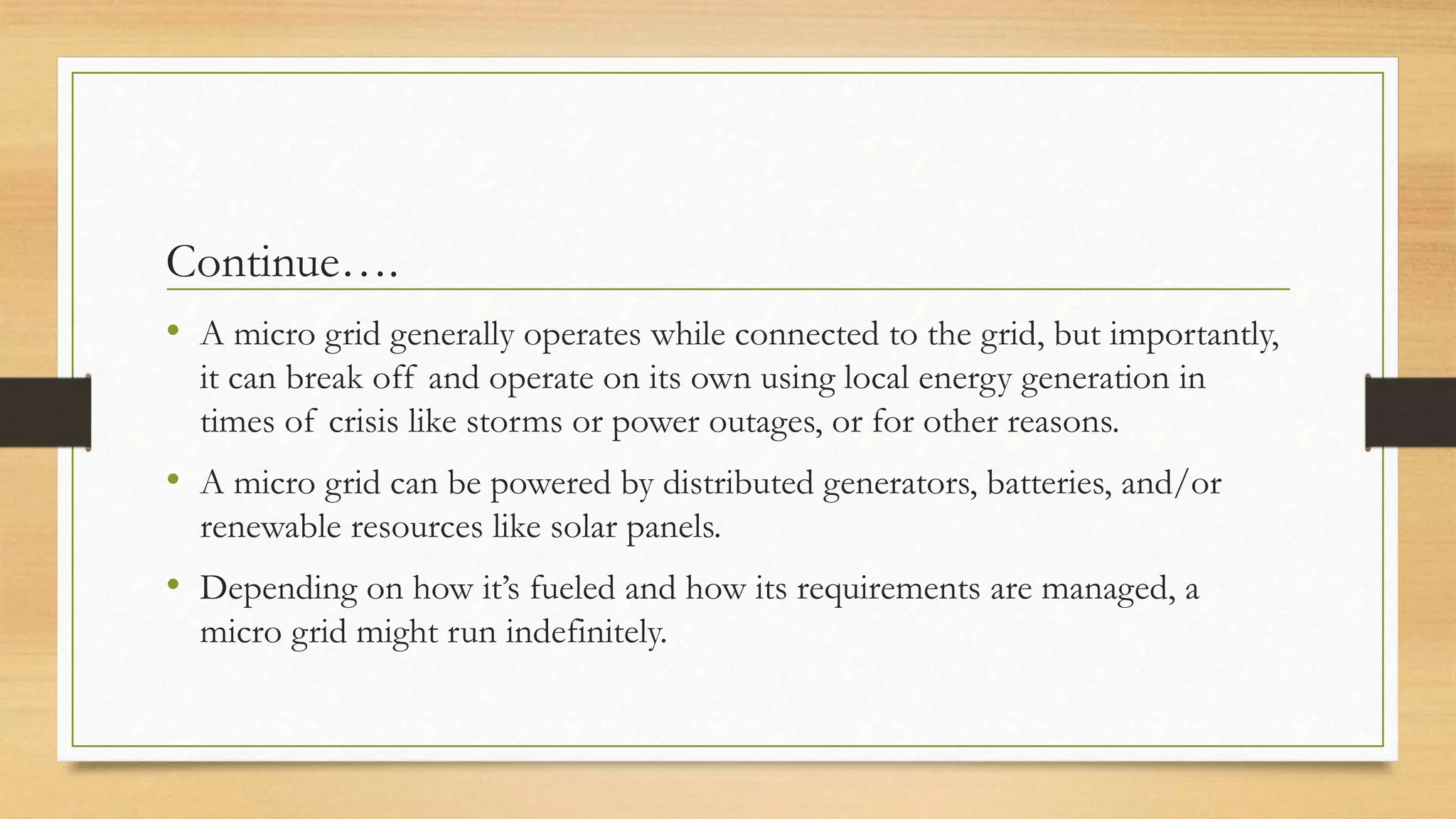 Continue….
• A micro grid generally operates while connected to the grid, but importantly,
it can break off and operate on its own using local energy generation in
times of crisis like storms or power outages, or for other reasons.
• A micro grid can be powered by distributed generators, batteries, and/or
renewable resources like solar panels.
• Depending on how it’s fueled and how its requirements are managed, a
micro grid might run indefinitely.
 