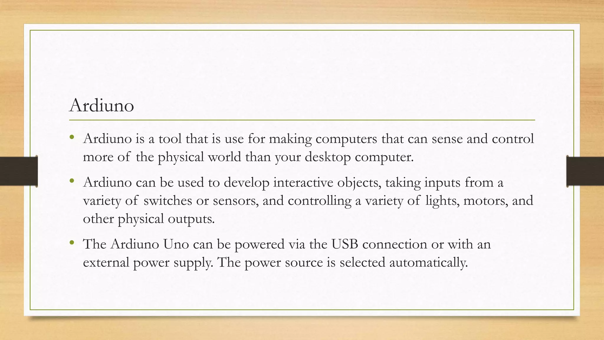 Ardiuno
• Ardiuno is a tool that is use for making computers that can sense and control
more of the physical world than your desktop computer.
• Ardiuno can be used to develop interactive objects, taking inputs from a
variety of switches or sensors, and controlling a variety of lights, motors, and
other physical outputs.
• The Ardiuno Uno can be powered via the USB connection or with an
external power supply. The power source is selected automatically.
 