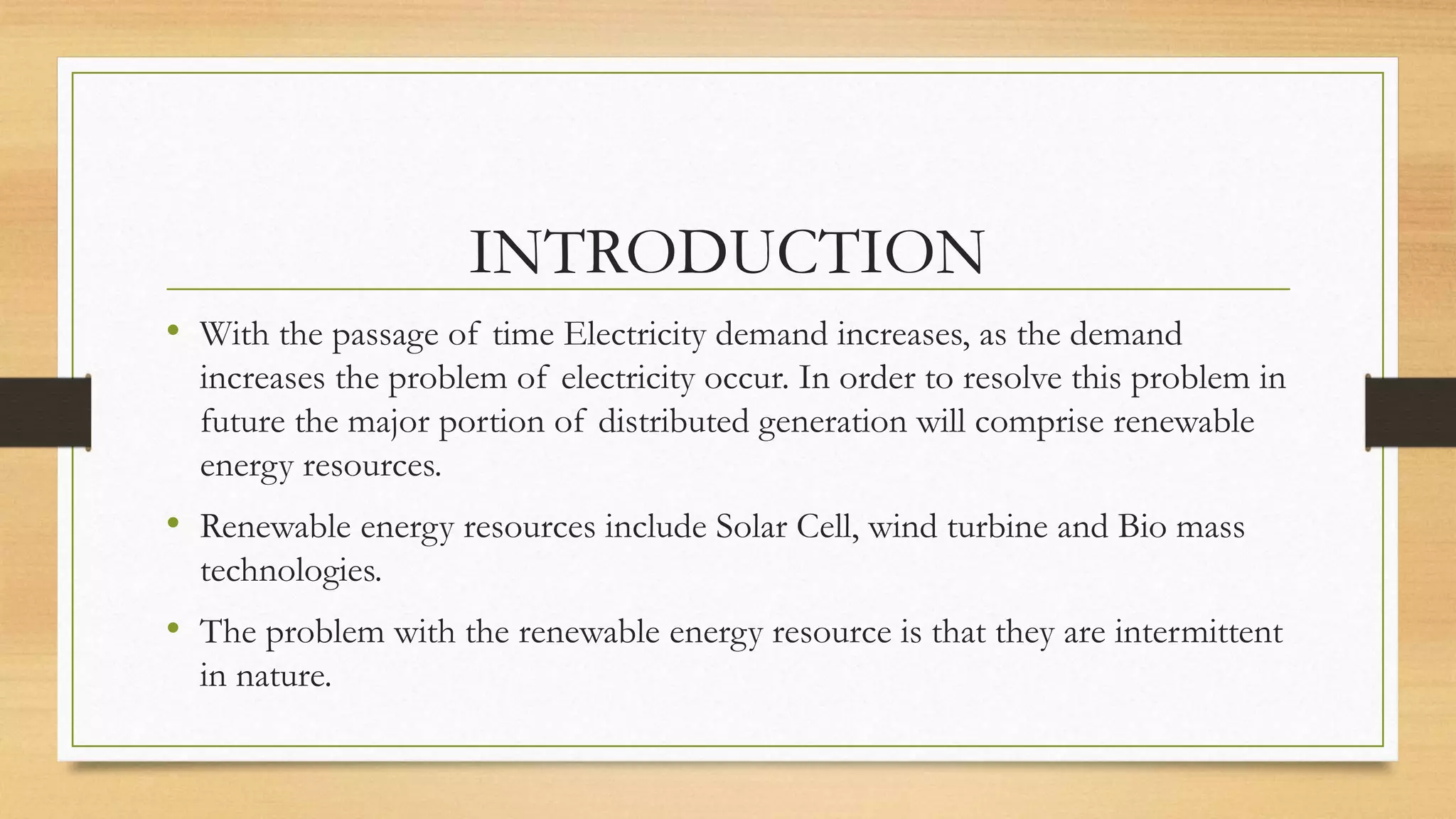 INTRODUCTION
• With the passage of time Electricity demand increases, as the demand
increases the problem of electricity occur. In order to resolve this problem in
future the major portion of distributed generation will comprise renewable
energy resources.
• Renewable energy resources include Solar Cell, wind turbine and Bio mass
technologies.
• The problem with the renewable energy resource is that they are intermittent
in nature.
 