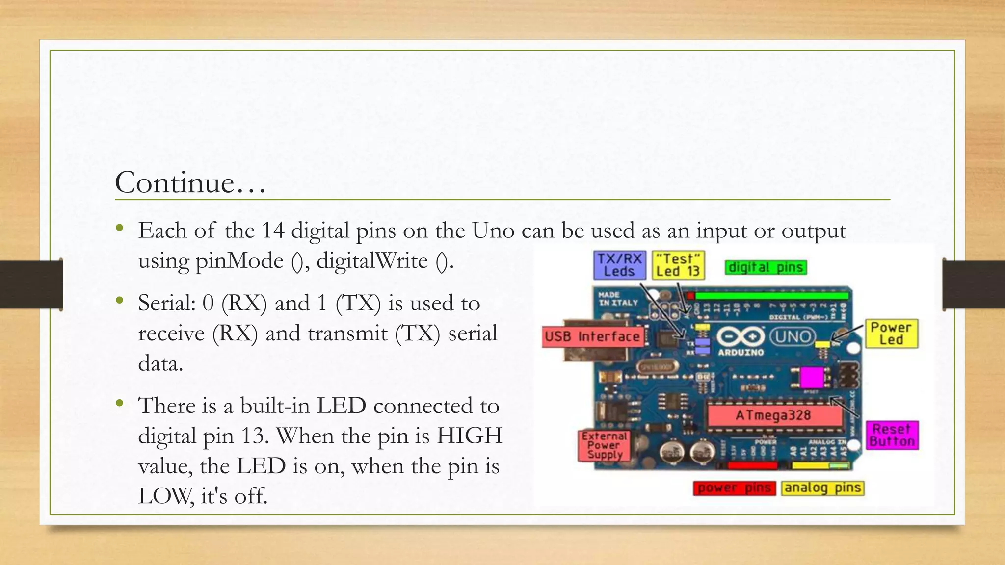 Continue…
• Each of the 14 digital pins on the Uno can be used as an input or output
using pinMode (), digitalWrite ().
• Serial: 0 (RX) and 1 (TX) is used to
receive (RX) and transmit (TX) serial
data.
• There is a built-in LED connected to
digital pin 13. When the pin is HIGH
value, the LED is on, when the pin is
LOW, it's off.
 