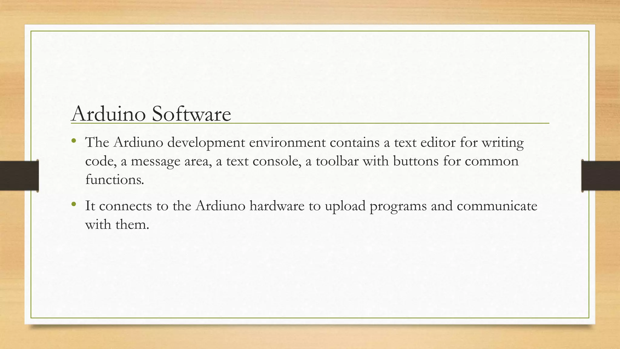 Arduino Software
• The Ardiuno development environment contains a text editor for writing
code, a message area, a text console, a toolbar with buttons for common
functions.
• It connects to the Ardiuno hardware to upload programs and communicate
with them.
 
