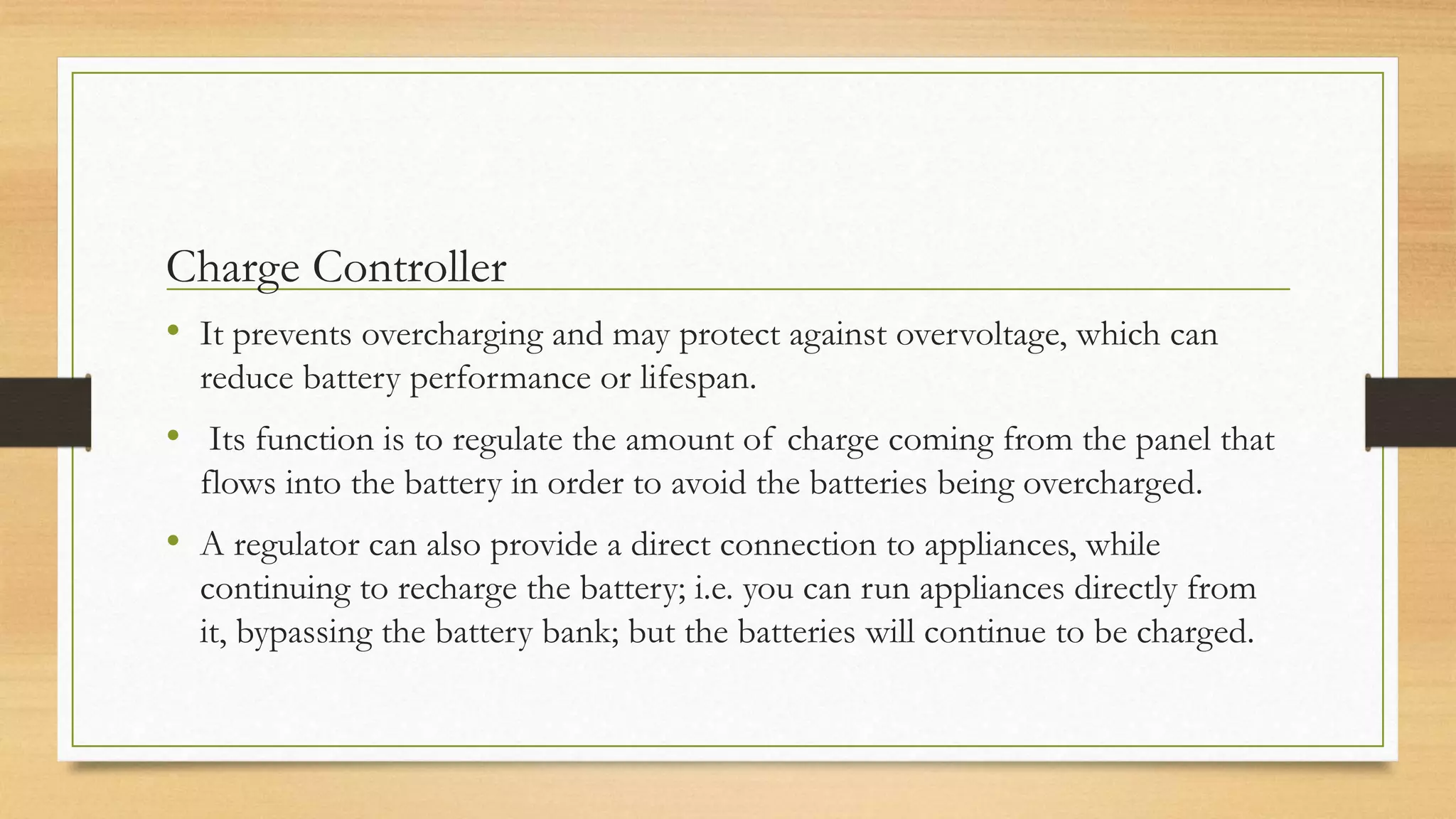 Charge Controller
• It prevents overcharging and may protect against overvoltage, which can
reduce battery performance or lifespan.
• Its function is to regulate the amount of charge coming from the panel that
flows into the battery in order to avoid the batteries being overcharged.
• A regulator can also provide a direct connection to appliances, while
continuing to recharge the battery; i.e. you can run appliances directly from
it, bypassing the battery bank; but the batteries will continue to be charged.
 
