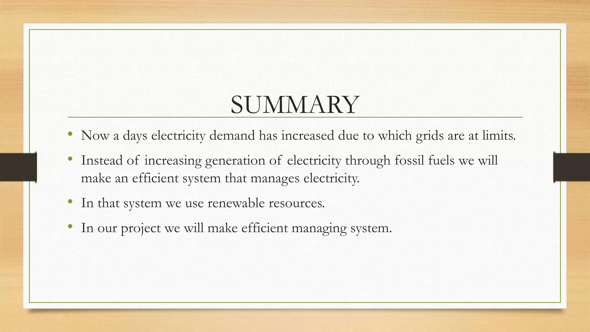 SUMMARY
• Now a days electricity demand has increased due to which grids are at limits.
• Instead of increasing generation of electricity through fossil fuels we will
make an efficient system that manages electricity.
• In that system we use renewable resources.
• In our project we will make efficient managing system.
 