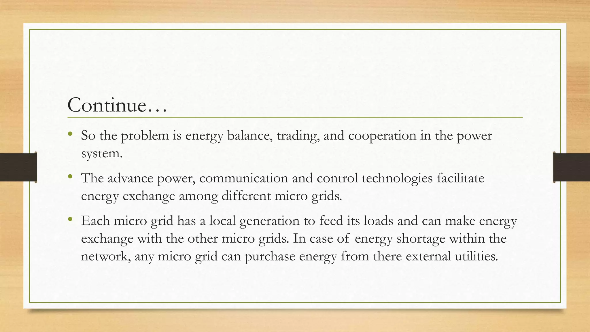Continue…
• So the problem is energy balance, trading, and cooperation in the power
system.
• The advance power, communication and control technologies facilitate
energy exchange among different micro grids.
• Each micro grid has a local generation to feed its loads and can make energy
exchange with the other micro grids. In case of energy shortage within the
network, any micro grid can purchase energy from there external utilities.
 