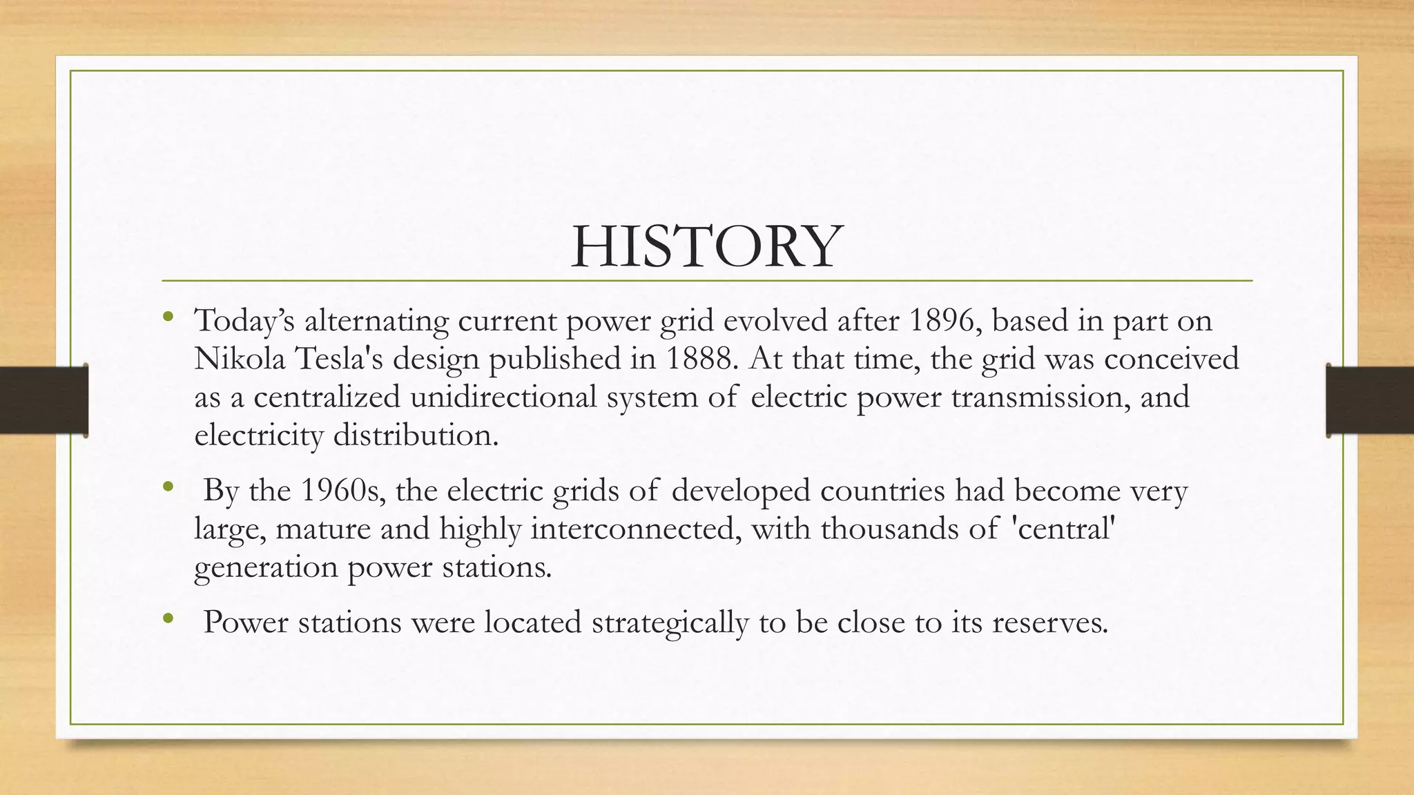 HISTORY
• Today’s alternating current power grid evolved after 1896, based in part on
Nikola Tesla's design published in 1888. At that time, the grid was conceived
as a centralized unidirectional system of electric power transmission, and
electricity distribution.
• By the 1960s, the electric grids of developed countries had become very
large, mature and highly interconnected, with thousands of 'central'
generation power stations.
• Power stations were located strategically to be close to its reserves.
 