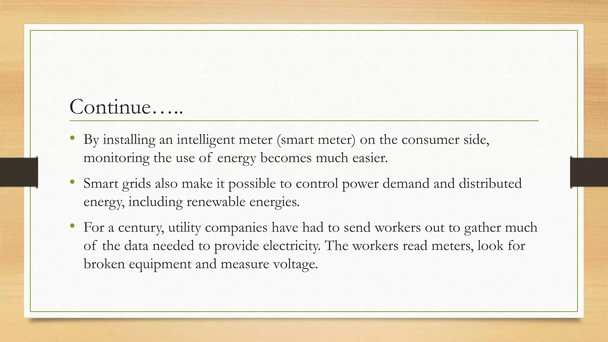 Continue…..
• By installing an intelligent meter (smart meter) on the consumer side,
monitoring the use of energy becomes much easier.
• Smart grids also make it possible to control power demand and distributed
energy, including renewable energies.
• For a century, utility companies have had to send workers out to gather much
of the data needed to provide electricity. The workers read meters, look for
broken equipment and measure voltage.
 