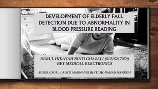 DEVELOPMENT OF ELDERLY FALL
DETECTION DUE TO ABNORMALITY IN
BLOOD PRESSURE READING
NURUL HIDAYAH BINTI GHAZALI (51215217059)
BET MEDICAL ELECTRONICS
SUPERVISOR : DR SITI MARWANGI BINTI MOHAMAD MAHRUM
 