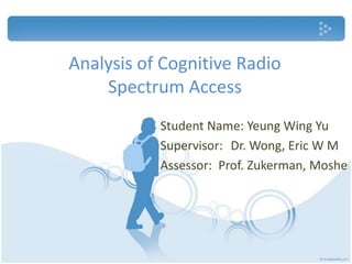 Analysis of Cognitive Radio Spectrum Access Student Name: Yeung Wing Yu Supervisor:  	Dr. Wong, Eric W M Assessor:  Prof. Zukerman, Moshe 