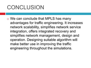 CONCLUSION
   We can conclude that MPLS has many
    advantages for traffic engineering. It increases
    network scalability, simplifies network service
    integration, offers integrated recovery and
    simplifies network management, design and
    operation. Designing suitable algorithm will
    make better use in improving the traffic
    engineering throughout the simulations.
 