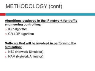 METHODOLOGY (cont)

Algorithms deployed in the IP network for traffic
engineering controlling:
 IGP algorithm

 CR-LDP algorithm



Software that will be involved in performing the
simulation:
a. NS2 (Network Simulator)

b. NAM (Network Animator)
 