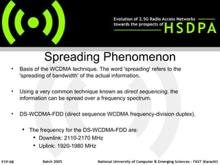 Basis of the WCDMA technique. The word 'spreading' refers to the 'spreading of bandwidth' of the actual information. Using a very common technique known as  direct sequencing,  the information can be spread over a frequency spectrum.  DS-WCDMA-FDD (direct sequence WCDMA frequency-division duplex).  The frequency for the DS-WCDMA-FDD are: Downlink: 2110-2170 MHz Uplink: 1920-1980 MHz Spreading Phenomenon 