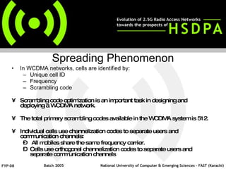 In WCDMA networks, cells are identified by: Unique cell ID  Frequency  Scrambling code Scrambling code optimization is an important task in designing and deploying a WCDMA network.   The total primary scrambling codes available in the WCDMA system is 512.   Individual cells use channelization codes to separate users and communication channels: All mobiles share the same frequency carrier. Cells use orthogonal channelization codes to separate users and separate communication channels   Spreading Phenomenon 
