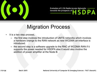 Migration Process It is a two step process, the first step involves the introduction of UMTS networks which involves a hardware change to the RAN network as new WCDMA air-interface is introduced.  the second step is a software upgrade to the RNC of WCDMA RAN if it supports the power needed for HSDPA else it would also involve the addition of power amplifier at the Node B.  