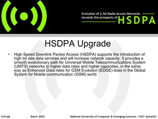 High Speed Downlink Packet Access (HSDPA) supports the introduction of high bit rate data services and will increase network capacity. It provides a smooth evolutionary path for Universal Mobile Telecommunications System (UMTS) networks to higher data rates and higher capacities, in the same way as Enhanced Data rates for GSM Evolution (EDGE) does in the Global System for Mobile communication (GSM) world.  HSDPA Upgrade 