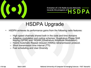 HSDPA achieves its performance gains from the following radio features: High speed channels shared both in the code and time domains Adaptive modulation and coding schemes: Quadrature Phase Shift Keying (QPSK) and 16QAM (Quadrature Amplitude Modulation).  Hybrid Automatic Repeat reQuest (HARQ) retransmission protocol.  Short transmission time interval (TTI) Fast scheduling and User Diversity HSDPA Upgrade 