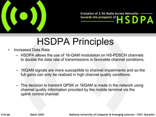 Increased Data Rata HSDPA allows the use of 16-QAM modulation on HS-PDSCH channels to double the data rate of transmissions in favorable channel conditions.  16QAM signals are more susceptible to channel impairments and so the full gains can only be realized in high channel quality conditions.  The decision to transmit QPSK or 16QAM is made in the network using channel quality information provided by the mobile terminal via the uplink control channel. HSDPA Principles  