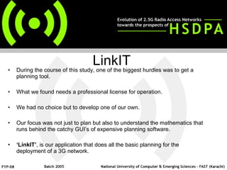 During the course of this study, one of the biggest hurdles was to get a planning tool. What we found needs a professional license for operation. We had no choice but to develop one of our own. Our focus was not just to plan but also to understand the mathematics that runs behind the catchy GUI’s of expensive planning software.  ‘ LinkIT’ , is our application that does all the basic planning for the deployment of a 3G network.  LinkIT 