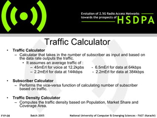 Traffic Calculator Calculatar that takes in the number of subscriber as input and based on the data rate outputs the traffic. It assumes an average traffic of : 45mErl for voice at 12.2kpbs  -  6.5mErl for data at 64kbps 2.2mErl for data at 144kbps  -  2.2mErl for data at 384kbps Subscriber Calculator Performs the vice-versa function of calculating number of subscriber based on traffic. Traffic Density Calculator Computes the traffic density based on Population, Market Share and Coverage Area. Traffic Calculator 