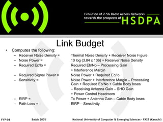 Computes the following: Receiver Noise Density = Thermal Noise Density + Receiver Noise Figure Noise Power = 10 log (3.84 x 106) + Receiver Noise Density Required Ec/Io = Required Eb/No – Processing Gain  + Interference Margin Required Signal Power = Noise Power + Required Ec/Io Sensitivity =  Noise Power + Interference Margin – Processing  Gain + Required Eb/No + Cable Body loses –  Receiving Antenna Gain – SHO Gain + Power Control Headroom EIRP = Tx Power + Antenna Gain – Cable Body loses Path Loss =  EIRP – Sensitivity    Link Budget 