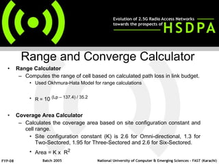 Range Calculator  Computes the range of cell based on calculated path loss in link budget. Used Okhmura-Hata Model for range calculations R =  10  (Lp – 137.4) / 35.2 Coverage Area Calculator Calculates the coverage area based on site configuration constant and cell range. Site configuration constant (K) is 2.6 for Omni-directional, 1.3 for Two-Sectored, 1.95 for Three-Sectored and 2.6 for Six-Sectored. Area = K x  R 2 Range and Converge Calculator 