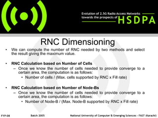 We can compute the number of RNC needed by two methods and select the result giving the maximum value. RNC Calculation based on Number of Cells Once we know the number of cells needed to provide converge to a certain area, the computation is as follows: Number of cells / (Max. cells supported by RNC x Fill rate) RNC Calculation based on Number of Node-Bs Once we know the number of cells needed to provide converge to a certain area, the computation is as follows: Number of Node-B / (Max. Node-B supported by RNC x Fill rate) RNC Dimensioning 