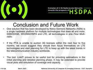 One solution that has been developed by Nokia Siemens Networks (NSN) is a single hardware platform for multiple technologies that does all and more. GSM/EDGE, WCDMA/HSPA and LTE, all technologies in one  Flexi Multi-radio. If the PTA is unable to auction 3G licenses within the next four to five months, we would suggest they should then focus themselves on LTE technologies and start planning for LTE to keep up with the latest trends in the telecommunication industry worldwide.  The tool, LinkIT proves to be useful tool for providing estimations in the initial planning and detailed planning phase. It may be extended to provide visual plots and simulation of coverage and capacity. Conclusion and Future Work 