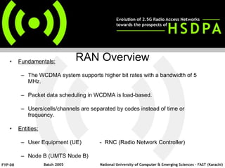 RAN Overview Fundamentals: The WCDMA system supports higher bit rates with a bandwidth of 5 MHz. Packet data scheduling in WCDMA is load-based. Users/cells/channels are separated by codes instead of time or frequency.  Entities: User Equipment (UE) -  RNC (Radio Network Controller) Node B (UMTS Node B) 