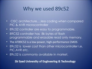 Why we used 89c52 CISC architecture….less coding when compared PIC & AVR microcontroller 89c52 controller are easy to programmable. 89C52 controller has  8k bytes of flash programmable and erasable read only memory.   The AT89C52 is a low-power, high-performance CMOS 89c52 is  lower cost than other microcontroller i.e. PIC,AVR etc. 89c52 is commonly available in market. 