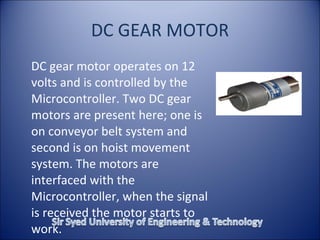 DC GEAR MOTOR DC gear motor operates on 12 volts and is controlled by the Microcontroller. Two DC gear motors are present here; one is on conveyor belt system and second is on hoist movement system. The motors are interfaced with the Microcontroller, when the signal is received the motor starts to work.  