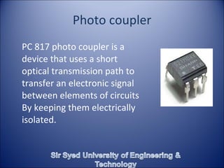 Photo coupler PC 817 photo coupler is a device that uses a short optical transmission path to transfer an electronic signal between elements of circuits By keeping them electrically isolated.   