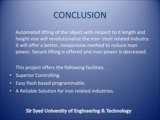 CONCLUSION Automated lifting of the object with respect to it length and height vise will revolutionalize the iron- steel related Industry. It will offer a better, inexpensive method to reduce man power. Secure lifting is offered and man power is decreased.  This project offers the following facilities. Superior Controlling. Easy flash based programmable. A Reliable Solution for iron related industries. 