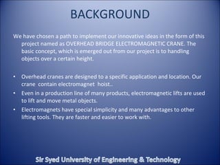 BACKGROUND We have chosen a path to implement our innovative ideas in the form of this project named as OVERHEAD BRIDGE ELECTROMAGNETIC CRANE. The basic concept, which is emerged out from our project is to handling objects over a certain height. Overhead cranes are designed to a specific application and location. Our crane  contain electromagnet  hoist.. Even in a production line of many products, electromagnetic lifts are used to lift and move metal objects. Electromagnets have special simplicity and many advantages to other lifting tools. They are faster and easier to work with. 