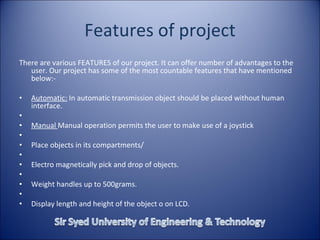 Features of project There are various FEATURES of our project. It can offer number of advantages to the user. Our project has some of the most countable features that have mentioned below:-   Automatic:  In automatic transmission object should be placed without human interface.   Manual  Manual operation permits the user to make use of a joystick   Place objects in its compartments/   Electro magnetically pick and drop of objects.   Weight handles up to 500grams.   Display length and height of the object o on LCD. 