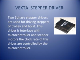 VEXTA STEPPER DRIVER
Two 5phase stepper drivers
are used for driving steppers
of trolley and hoist. This
driver is interface with
microcontroller and stepper
motors the clock rate of this
drives are controlled by the
microcontroller.
 